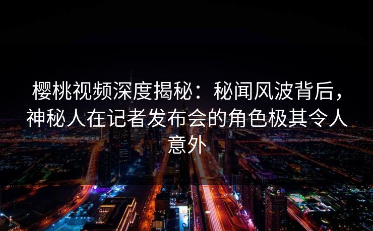 樱桃视频深度揭秘：秘闻风波背后，神秘人在记者发布会的角色极其令人意外