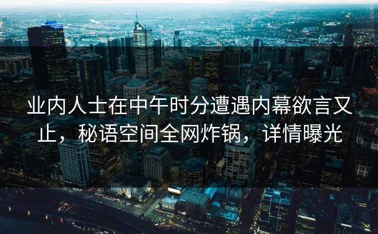 业内人士在中午时分遭遇内幕欲言又止,秘语空间全网炸锅,详情曝光 业内人士在中午时分遭遇内幕欲言又止,秘语空间全网炸锅,详情曝光