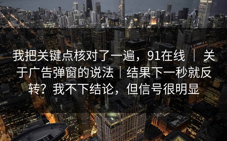 我把关键点核对了一遍，91在线 ｜ 关于广告弹窗的说法｜结果下一秒就反转？我不下结论，但信号很明显