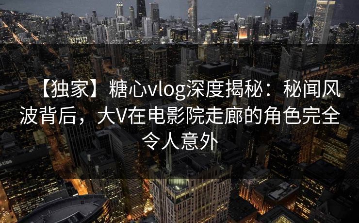【独家】糖心vlog深度揭秘：秘闻风波背后，大V在电影院走廊的角色完全令人意外