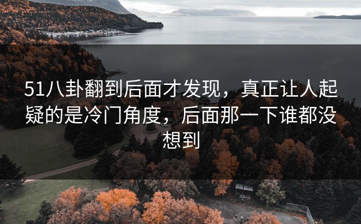 51八卦翻到后面才发现,真正让人起疑的是冷门角度,后面那一下谁都没想到