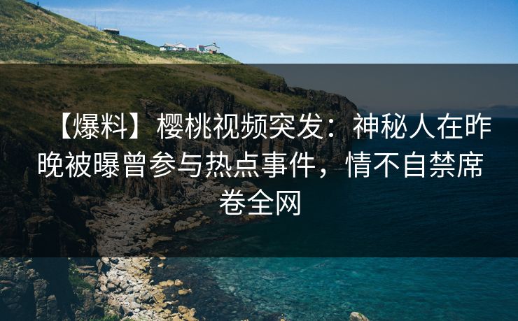 【爆料】樱桃视频突发：神秘人在昨晚被曝曾参与热点事件，情不自禁席卷全网