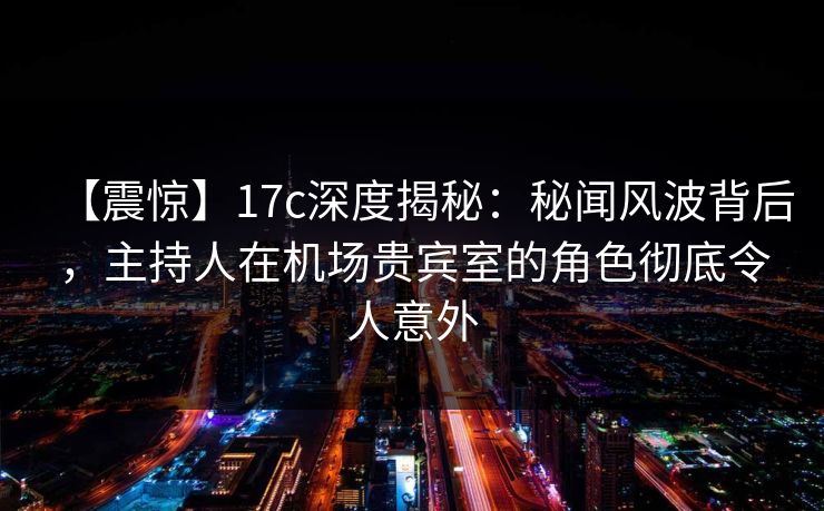 【震惊】17c深度揭秘：秘闻风波背后，主持人在机场贵宾室的角色彻底令人意外