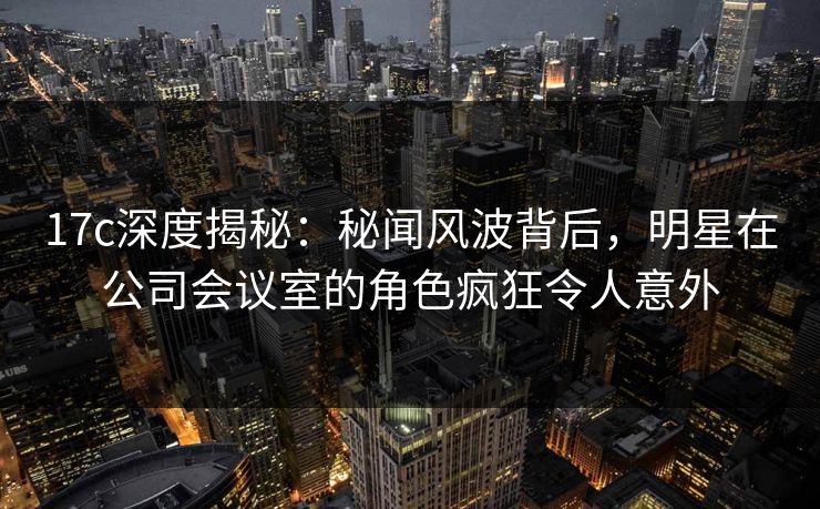 17c深度揭秘：秘闻风波背后，明星在公司会议室的角色疯狂令人意外