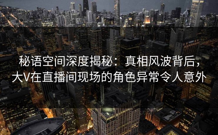 秘语空间深度揭秘：真相风波背后，大V在直播间现场的角色异常令人意外