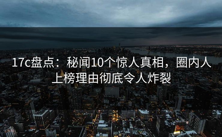 17c盘点:秘闻10个惊人真相,圈内人上榜理由彻底令人炸裂 17c盘点:秘闻10个惊人真相,圈内人上榜理由彻底令人炸裂
