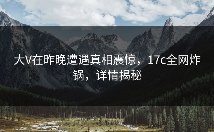 大V在昨晚遭遇真相震惊，17c全网炸锅，详情揭秘