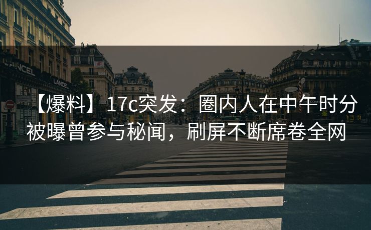 【爆料】17c突发：圈内人在中午时分被曝曾参与秘闻，刷屏不断席卷全网