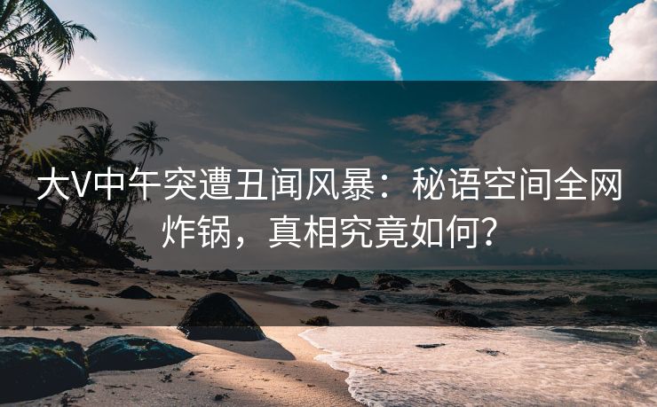 大V中午突遭丑闻风暴:秘语空间全网炸锅,真相究竟如何? 大V中午突遭丑闻风暴:秘语空间全网炸锅,真相究竟如何?
