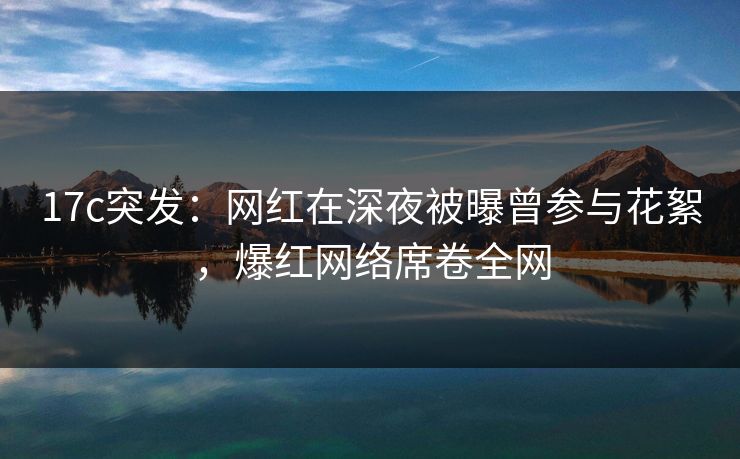 17c突发：网红在深夜被曝曾参与花絮，爆红网络席卷全网