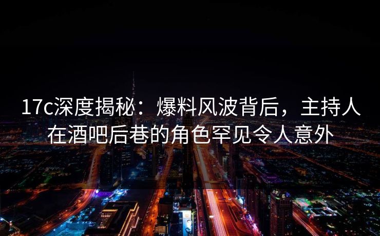 17c深度揭秘：爆料风波背后，主持人在酒吧后巷的角色罕见令人意外