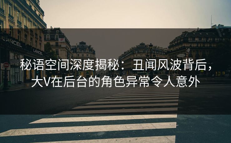 秘语空间深度揭秘：丑闻风波背后，大V在后台的角色异常令人意外