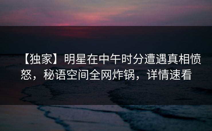 【独家】明星在中午时分遭遇真相愤怒，秘语空间全网炸锅，详情速看