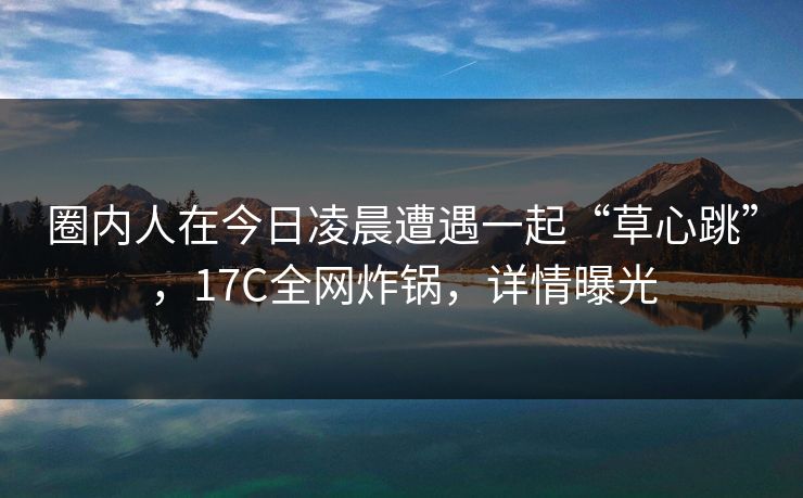 圈内人在今日凌晨遭遇一起“草心跳”，17C全网炸锅，详情曝光
