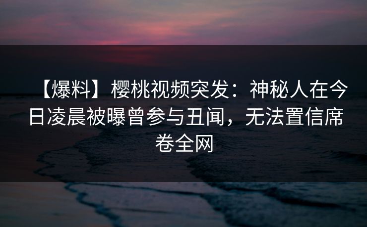 【爆料】樱桃视频突发：神秘人在今日凌晨被曝曾参与丑闻，无法置信席卷全网