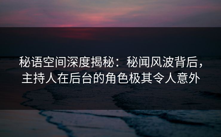 秘语空间深度揭秘：秘闻风波背后，主持人在后台的角色极其令人意外