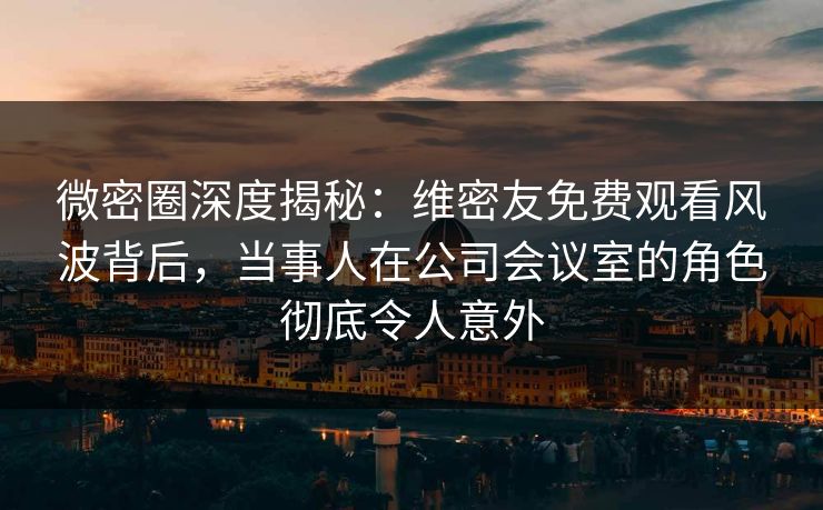 微密圈深度揭秘：维密友免费观看风波背后，当事人在公司会议室的角色彻底令人意外