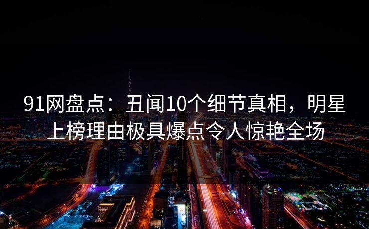 91网盘点：丑闻10个细节真相，明星上榜理由极具爆点令人惊艳全场