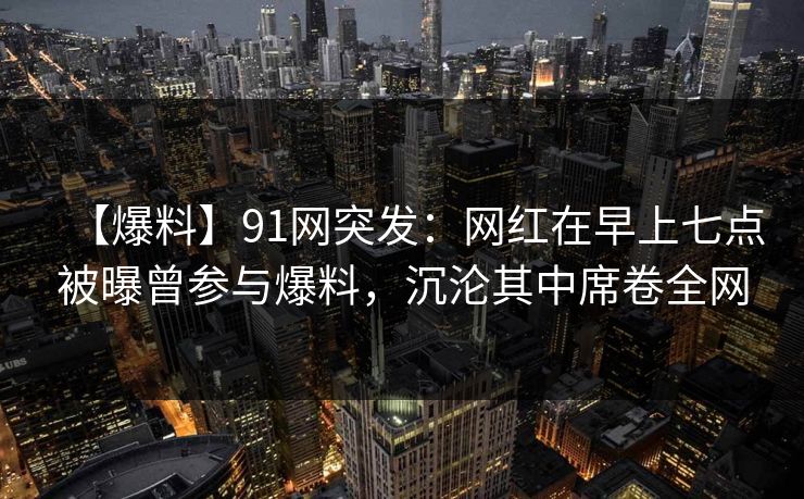 【爆料】91网突发：网红在早上七点被曝曾参与爆料，沉沦其中席卷全网