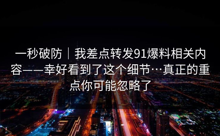 一秒破防｜我差点转发91爆料相关内容——幸好看到了这个细节…真正的重点你可能忽略了