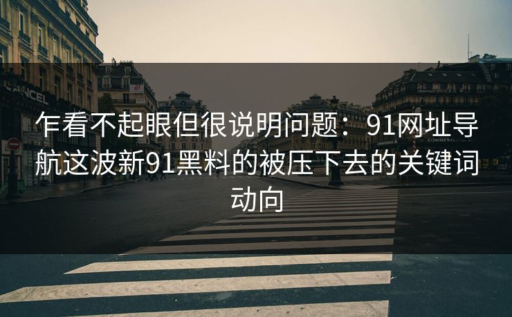 乍看不起眼但很说明问题：91网址导航这波新91黑料的被压下去的关键词动向