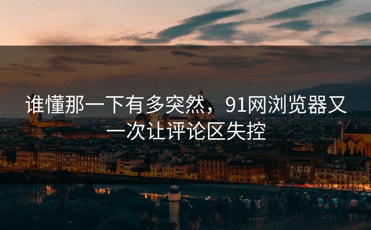 谁懂那一下有多突然，91网浏览器又一次让评论区失控